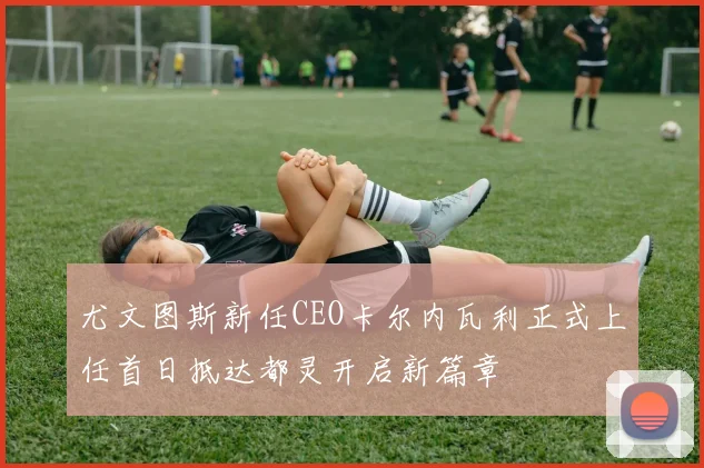 尤文图斯新任CEO卡尔内瓦利正式上任首日抵达都灵开启新篇章