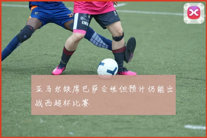 亚马尔缺席巴萨合练但预计仍能出战西超杯比赛