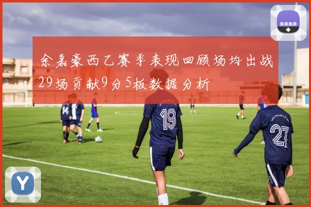 余嘉豪西乙赛季表现回顾场均出战29场贡献9分5板数据分析