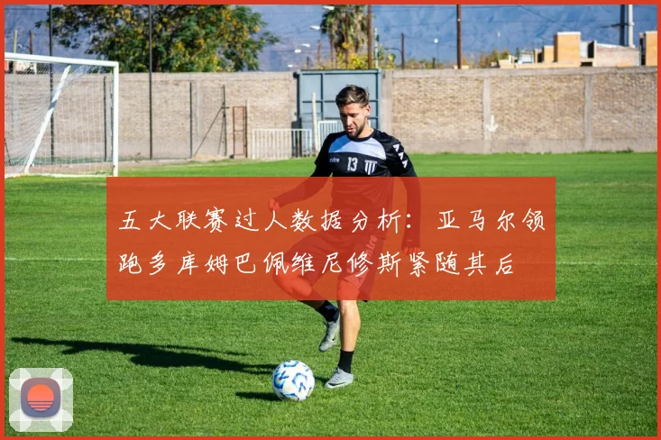 五大联赛过人数据分析：亚马尔领跑多库姆巴佩维尼修斯紧随其后