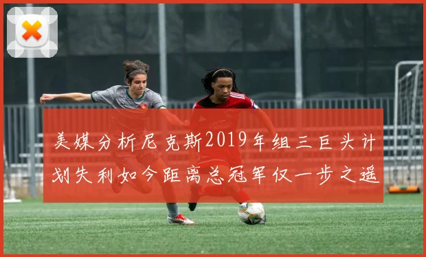 美媒分析尼克斯2019年组三巨头计划失利如今距离总冠军仅一步之遥
