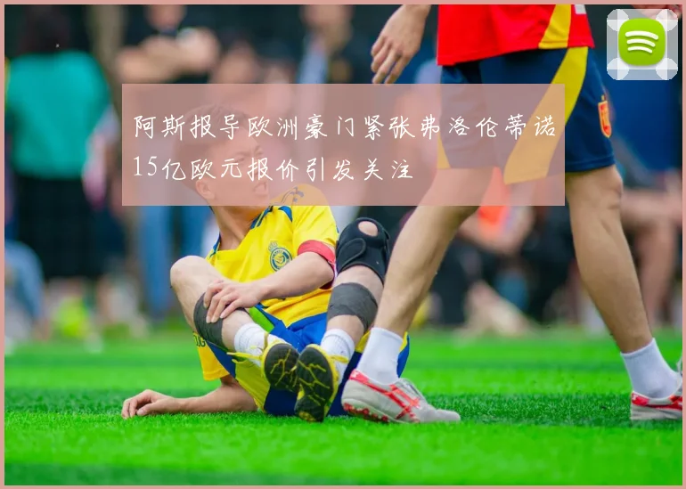 阿斯报导欧洲豪门紧张弗洛伦蒂诺15亿欧元报价引发关注