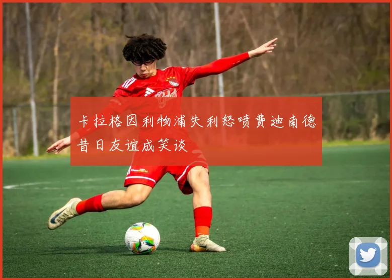 卡拉格因利物浦失利怒喷费迪南德昔日友谊成笑谈