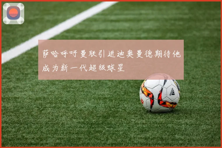 萨哈呼吁曼联引进迪奥曼德期待他成为新一代超级球星