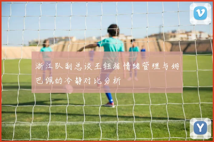 浙江队副总谈王钰栋情绪管理与姆巴佩的冷静对比分析