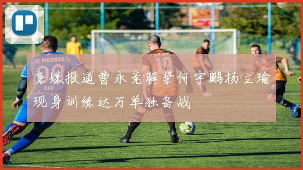 京媒报道曹永竞解禁何宇鹏杨立瑜现身训练达万单独备战