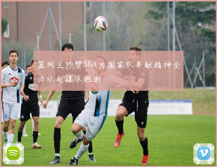 篮网主帅赞SGA为国家队奉献精神全力以赴追求胜利