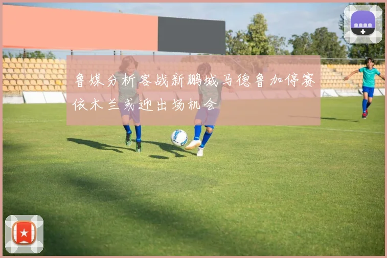 鲁媒分析客战新鹏城马德鲁加停赛依木兰或迎出场机会
