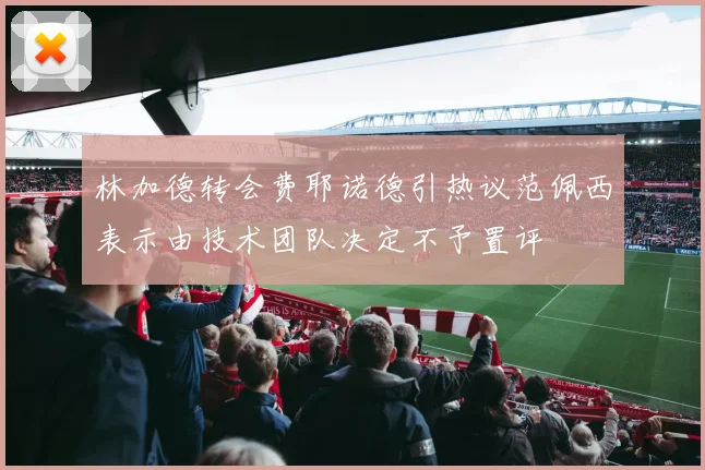 林加德转会费耶诺德引热议范佩西表示由技术团队决定不予置评