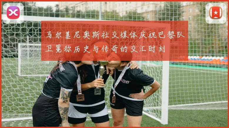 马尔基尼奥斯社交媒体庆祝巴黎队卫冕称历史与传奇的交汇时刻