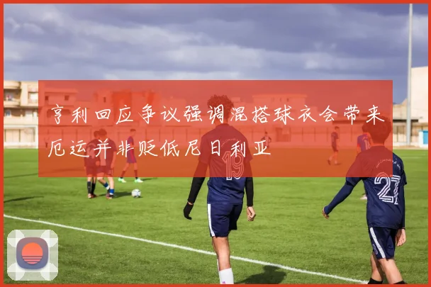 亨利回应争议强调混搭球衣会带来厄运并非贬低尼日利亚