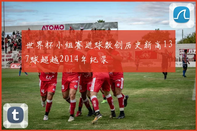 世界杯小组赛进球数创历史新高137球超越2014年纪录