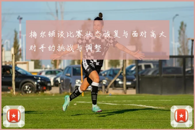 梅尔顿谈比赛状态恢复与面对高大对手的挑战与调整