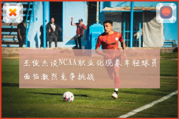 王俊杰谈NCAA职业化现象年轻球员面临激烈竞争挑战