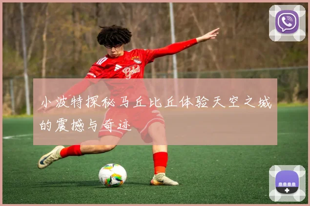 小波特探秘马丘比丘体验天空之城的震撼与奇迹