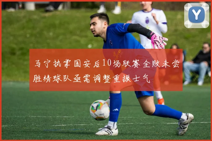 马宁执掌国安后10场联赛全败未尝胜绩球队亟需调整重振士气
