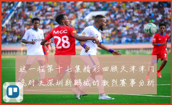 这一程第十七集精彩回顾天津津门虎对决深圳新鹏城的激烈赛事分析与亮点解读