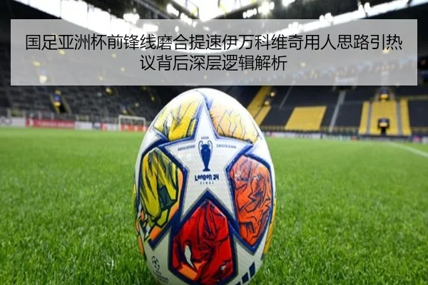 国足亚洲杯前锋线磨合提速伊万科维奇用人思路引热议背后深层逻辑解析 - kaiyun